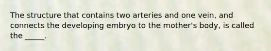 The structure that contains two arteries and one vein, and connects the developing embryo to the mother's body, is called the _____.