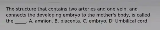 The structure that contains two arteries and one vein, and connects the developing embryo to the mother's body, is called the _____. A. amnion. B. placenta. C. embryo. D. Umbilical cord.