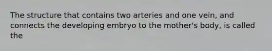 The structure that contains two arteries and one vein, and connects the developing embryo to the mother's body, is called the