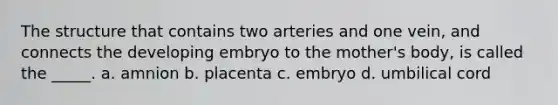 The structure that contains two arteries and one vein, and connects the developing embryo to the mother's body, is called the _____. a. amnion b. placenta c. embryo d. umbilical cord