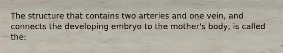 The structure that contains two arteries and one vein, and connects the developing embryo to the mother's body, is called the: