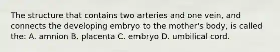 The structure that contains two arteries and one vein, and connects the developing embryo to the mother's body, is called the: A. amnion B. placenta C. embryo D. umbilical cord.