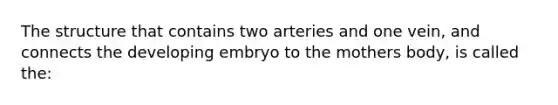 The structure that contains two arteries and one vein, and connects the developing embryo to the mothers body, is called the: