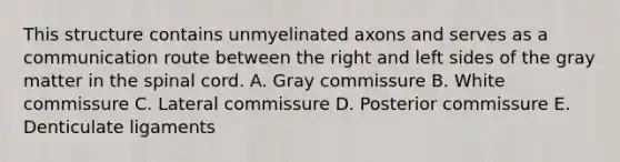 This structure contains unmyelinated axons and serves as a communication route between the right and left sides of the gray matter in the spinal cord. A. Gray commissure B. White commissure C. Lateral commissure D. Posterior commissure E. Denticulate ligaments