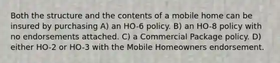 Both the structure and the contents of a mobile home can be insured by purchasing A) an HO-6 policy. B) an HO-8 policy with no endorsements attached. C) a Commercial Package policy. D) either HO-2 or HO-3 with the Mobile Homeowners endorsement.