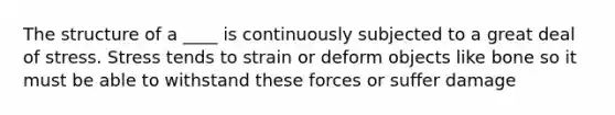 The structure of a ____ is continuously subjected to a great deal of stress. Stress tends to strain or deform objects like bone so it must be able to withstand these forces or suffer damage