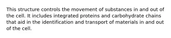 This structure controls the <a href='https://www.questionai.com/knowledge/kPg59iw1QI-movement-of-substances' class='anchor-knowledge'>movement of substances</a> in and out of the cell. It includes integrated proteins and carbohydrate chains that aid in the identification and transport of materials in and out of the cell.