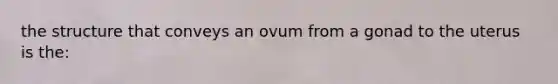 the structure that conveys an ovum from a gonad to the uterus is the: