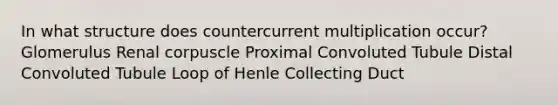 In what structure does countercurrent multiplication occur? Glomerulus Renal corpuscle Proximal Convoluted Tubule Distal Convoluted Tubule Loop of Henle Collecting Duct