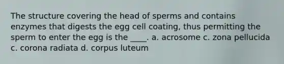 The structure covering the head of sperms and contains enzymes that digests the egg cell coating, thus permitting the sperm to enter the egg is the ____. a. acrosome c. zona pellucida c. corona radiata d. corpus luteum