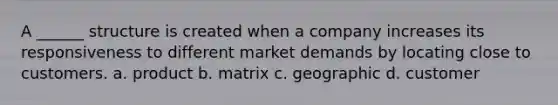 A ______ structure is created when a company increases its responsiveness to different market demands by locating close to customers. a. product b. matrix c. geographic d. customer