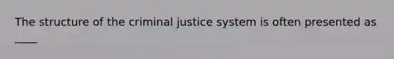 The structure of the criminal justice system is often presented as ____