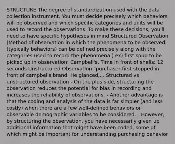 STRUCTURE The degree of standardization used with the data collection instrument. You must decide precisely which behaviors will be observed and which specific categories and units will be used to record the observations. To make these decisions, you'll need to have specific hypotheses in mind Structured Observation (Method of observation in which the phenomena to be observed (typically behaviors) can be defined precisely along with the categories used to record the phenomena.) ex) first soup to be picked up in observation: Campbell's. Time in front of shells: 12 seconds Unstructured Observation "purchaser first stopped in front of campbells brand. He glanced,... Structured vs unstructured observation - On the plus side, structuring the observation reduces the potential for bias in recording and increases the reliability of observations. - Another advantage is that the coding and analysis of the data is far simpler (and less costly) when there are a few well-defined behaviors or observable demographic variables to be considered. - However, by structuring the observation, you have necessarily given up additional information that might have been coded, some of which might be important for understanding purchasing behavior