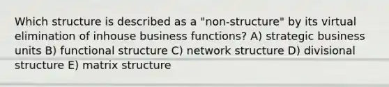 Which structure is described as a "non-structure" by its virtual elimination of inhouse business functions? A) strategic business units B) functional structure C) network structure D) divisional structure E) matrix structure