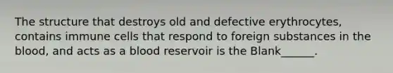 The structure that destroys old and defective erythrocytes, contains immune cells that respond to foreign substances in the blood, and acts as a blood reservoir is the Blank______.