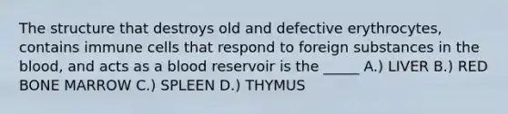 The structure that destroys old and defective erythrocytes, contains immune cells that respond to foreign substances in the blood, and acts as a blood reservoir is the _____ A.) LIVER B.) RED BONE MARROW C.) SPLEEN D.) THYMUS