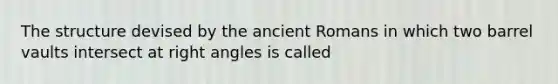 The structure devised by the ancient Romans in which two barrel vaults intersect at right angles is called