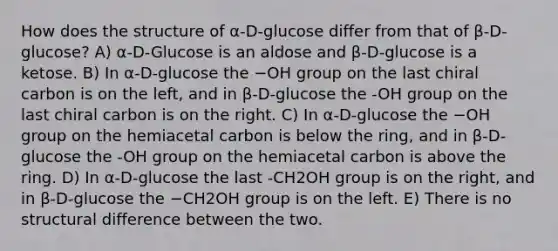 How does the structure of α-D-glucose differ from that of β-D-glucose? A) α-D-Glucose is an aldose and β-D-glucose is a ketose. B) In α-D-glucose the −OH group on the last chiral carbon is on the left, and in β-D-glucose the -OH group on the last chiral carbon is on the right. C) In α-D-glucose the −OH group on the hemiacetal carbon is below the ring, and in β-D-glucose the -OH group on the hemiacetal carbon is above the ring. D) In α-D-glucose the last -CH2OH group is on the right, and in β-D-glucose the −CH2OH group is on the left. E) There is no structural difference between the two.