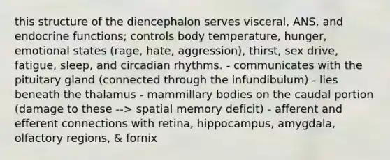 this structure of the diencephalon serves visceral, ANS, and endocrine functions; controls body temperature, hunger, emotional states (rage, hate, aggression), thirst, sex drive, fatigue, sleep, and circadian rhythms. - communicates with the pituitary gland (connected through the infundibulum) - lies beneath the thalamus - mammillary bodies on the caudal portion (damage to these --> spatial memory deficit) - afferent and efferent connections with retina, hippocampus, amygdala, olfactory regions, & fornix