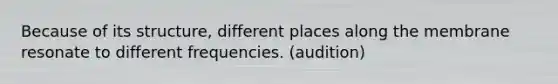 Because of its structure, different places along the membrane resonate to different frequencies. (audition)