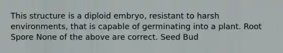 This structure is a diploid embryo, resistant to harsh environments, that is capable of germinating into a plant. Root Spore None of the above are correct. Seed Bud