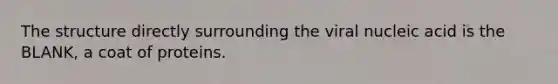 The structure directly surrounding the viral nucleic acid is the BLANK, a coat of proteins.