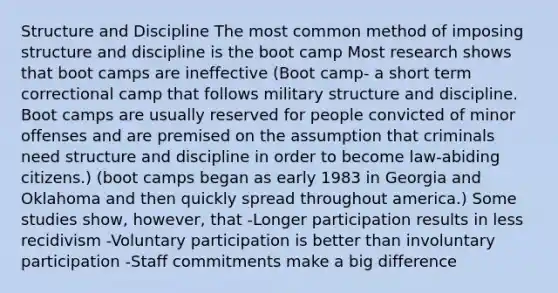 Structure and Discipline The most common method of imposing structure and discipline is the boot camp Most research shows that boot camps are ineffective (Boot camp- a short term correctional camp that follows military structure and discipline. Boot camps are usually reserved for people convicted of minor offenses and are premised on the assumption that criminals need structure and discipline in order to become law-abiding citizens.) (boot camps began as early 1983 in Georgia and Oklahoma and then quickly spread throughout america.) Some studies show, however, that -Longer participation results in less recidivism -Voluntary participation is better than involuntary participation -Staff commitments make a big difference