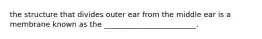 the structure that divides outer ear from the middle ear is a membrane known as the _________________________.