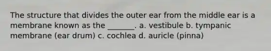 The structure that divides the outer ear from the middle ear is a membrane known as the _______. a. vestibule b. tympanic membrane (ear drum) c. cochlea d. auricle (pinna)