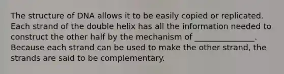 The structure of DNA allows it to be easily copied or replicated. Each strand of the double helix has all the information needed to construct the other half by the mechanism of _______________. Because each strand can be used to make the other strand, the strands are said to be complementary.