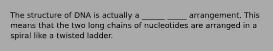 The structure of DNA is actually a ______ _____ arrangement. This means that the two long chains of nucleotides are arranged in a spiral like a twisted ladder.