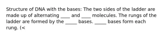 Structure of DNA with the bases: The two sides of the ladder are made up of alternating ____ and ____ molecules. The rungs of the ladder are formed by the _____ bases. _____ bases form each rung. (<<How many) The bases are covalently bonded to a sugar-phosphate unit. The paired bases meet across the ____ and are joined together by _____ bonds