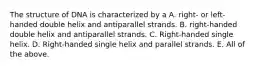 The structure of DNA is characterized by a A. right- or left-handed double helix and antiparallel strands. B. right-handed double helix and antiparallel strands. C. Right-handed single helix. D. Right-handed single helix and parallel strands. E. All of the above.