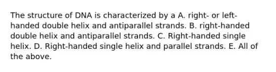 The structure of DNA is characterized by a A. right- or left-handed double helix and antiparallel strands. B. right-handed double helix and antiparallel strands. C. Right-handed single helix. D. Right-handed single helix and parallel strands. E. All of the above.