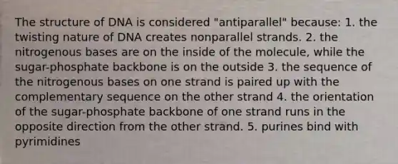 The structure of DNA is considered "antiparallel" because: 1. the twisting nature of DNA creates nonparallel strands. 2. the nitrogenous bases are on the inside of the molecule, while the sugar-phosphate backbone is on the outside 3. the sequence of the nitrogenous bases on one strand is paired up with the complementary sequence on the other strand 4. the orientation of the sugar-phosphate backbone of one strand runs in the opposite direction from the other strand. 5. purines bind with pyrimidines