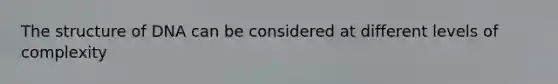 The structure of DNA can be considered at different levels of complexity