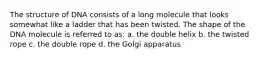 The structure of DNA consists of a long molecule that looks somewhat like a ladder that has been twisted. The shape of the DNA molecule is referred to as: a. the double helix b. the twisted rope c. the double rope d. the Golgi apparatus