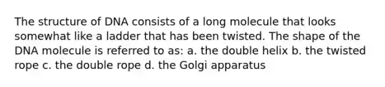 The structure of DNA consists of a long molecule that looks somewhat like a ladder that has been twisted. The shape of the DNA molecule is referred to as: a. the double helix b. the twisted rope c. the double rope d. the Golgi apparatus