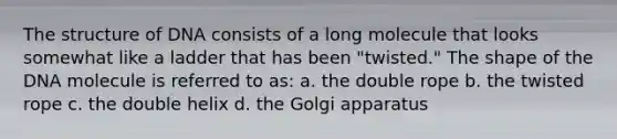 The structure of DNA consists of a long molecule that looks somewhat like a ladder that has been "twisted." The shape of the DNA molecule is referred to as: a. the double rope b. the twisted rope c. the double helix d. the Golgi apparatus