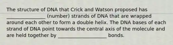 The structure of DNA that Crick and Watson proposed has ________________ (number) strands of DNA that are wrapped around each other to form a double helix. The DNA bases of each strand of DNA point towards the central axis of the molecule and are held together by ____________________ bonds.