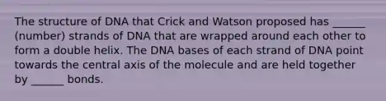 The structure of DNA that Crick and Watson proposed has ______ (number) strands of DNA that are wrapped around each other to form a double helix. The DNA bases of each strand of DNA point towards the central axis of the molecule and are held together by ______ bonds.