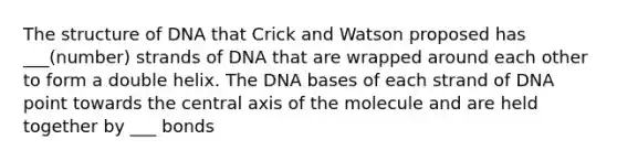 The structure of DNA that Crick and Watson proposed has ___(number) strands of DNA that are wrapped around each other to form a double helix. The DNA bases of each strand of DNA point towards the central axis of the molecule and are held together by ___ bonds