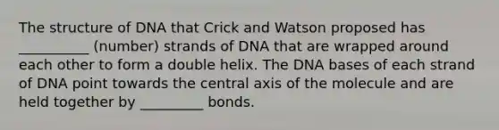 The structure of DNA that Crick and Watson proposed has __________ (number) strands of DNA that are wrapped around each other to form a double helix. The DNA bases of each strand of DNA point towards the central axis of the molecule and are held together by _________ bonds.