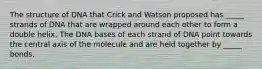 The structure of DNA that Crick and Watson proposed has _____ strands of DNA that are wrapped around each other to form a double helix. The DNA bases of each strand of DNA point towards the central axis of the molecule and are held together by _____ bonds.