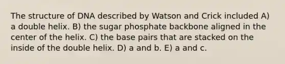 The structure of DNA described by Watson and Crick included A) a double helix. B) the sugar phosphate backbone aligned in the center of the helix. C) the base pairs that are stacked on the inside of the double helix. D) a and b. E) a and c.