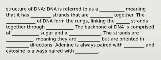 structure of DNA: DNA is referred to as a ___________ meaning that it has _________ strands that are __________ together. The _____________ of DNA form the rungs, linking the ______ strands together through ____________ The backbone of DNA is comprised of ____________ sugar and a ______________. The strands are ____________, meaning they are __________ but are oriented in __________ directions. Adenine is always paired with _________ and cytosine is always paired with __________.