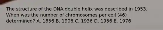 The structure of the DNA double helix was described in 1953. When was the number of chromosomes per cell (46) determined? A. 1856 B. 1906 C. 1936 D. 1956 E. 1976