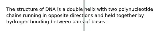 The structure of DNA is a double helix with two polynucleotide chains running in opposite directions and held together by hydrogen bonding between pairs of bases.