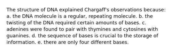 The structure of DNA explained Chargaff's observations because: a. the DNA molecule is a regular, repeating molecule. b. the twisting of the DNA required certain amounts of bases. c. adenines were found to pair with thymines and cytosines with guanines. d. the sequence of bases is crucial to the storage of information. e. there are only four different bases.