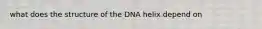 what does the structure of the DNA helix depend on